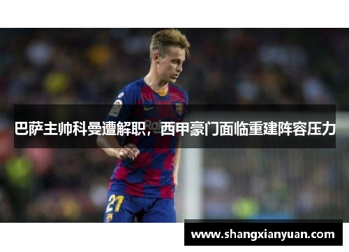 巴萨主帅科曼遭解职，西甲豪门面临重建阵容压力