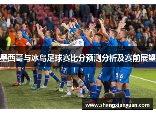 墨西哥与冰岛足球赛比分预测分析及赛前展望