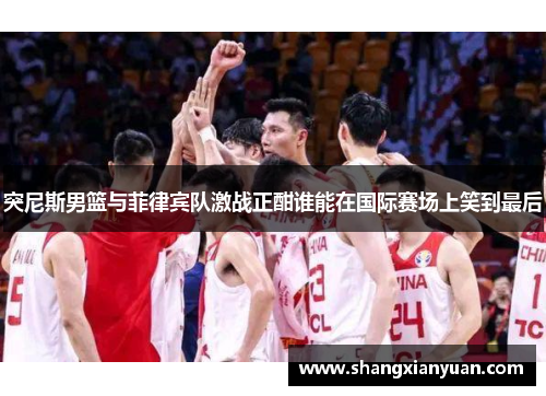 突尼斯男篮与菲律宾队激战正酣谁能在国际赛场上笑到最后